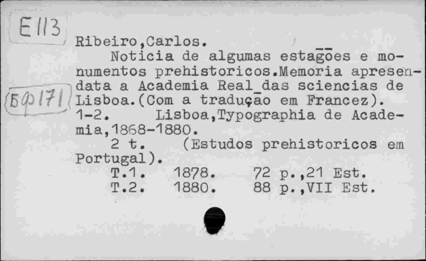 ﻿EIB
Ribeiro»Carlos.	/ ___
Noticia de algumas estagoes e mo-numentos prehistoricos.Memoria apresen-data a Academia Real_das sciencias de Lisboa.(Corn a traduçao em Francez). 1-2. Lisboa,Typographia de Academia, 1868-1880.
2 t. (Estudos prehistoricos em Portugal).
T.1 .	1878.	72 p.,21 Est.
T.2.	1880.	88p.,VII Est.